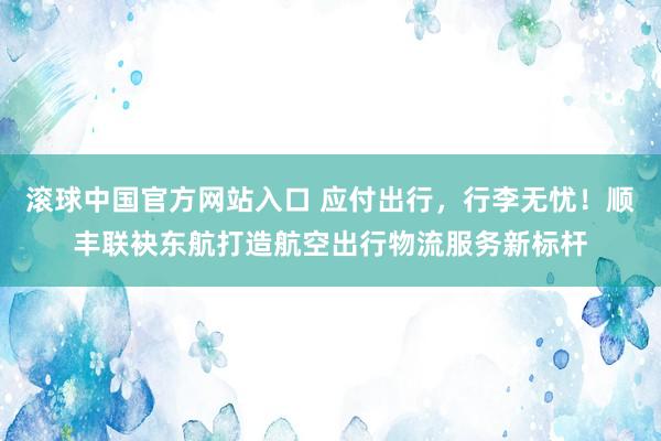 滚球中国官方网站入口 应付出行，行李无忧！顺丰联袂东航打造航空出行物流服务新标杆