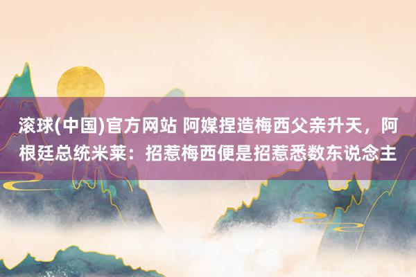 滚球(中国)官方网站 阿媒捏造梅西父亲升天,阿根廷总统米莱:招惹梅西便是招惹悉数东说念主