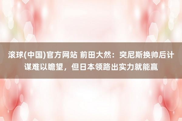 滚球(中国)官方网站 前田大然:突尼斯换帅后计谋难以瞻望,但日本领路出实力就能赢