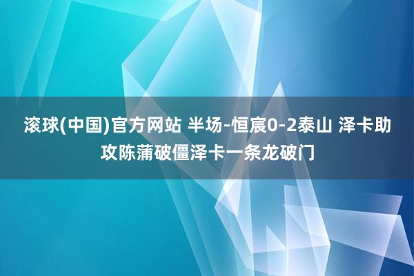 滚球(中国)官方网站 半场-恒宸0-2泰山 泽卡助攻陈蒲破僵泽卡一条龙破门