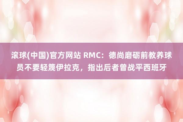 滚球(中国)官方网站 RMC:德尚磨砺前教养球员不要轻篾伊拉克,指出后者曾战平西班牙