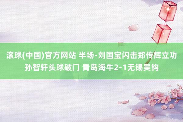 滚球(中国)官方网站 半场-刘国宝闪击郑传辉立功孙智轩头球破门 青岛海牛2-1无锡吴钩